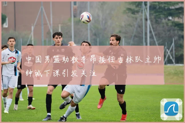 中国男篮助教李昂接任吉林队主帅钟诚下课引发关注