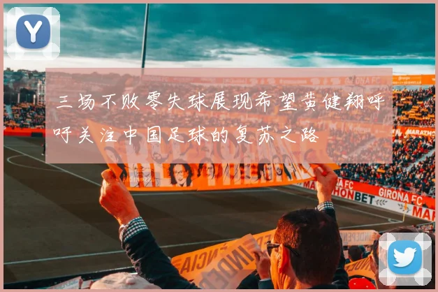 三场不败零失球展现希望黄健翔呼吁关注中国足球的复苏之路