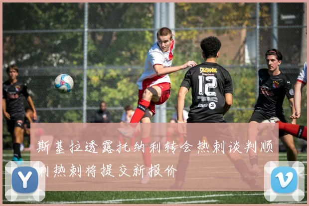 斯基拉透露托纳利转会热刺谈判顺利热刺将提交新报价