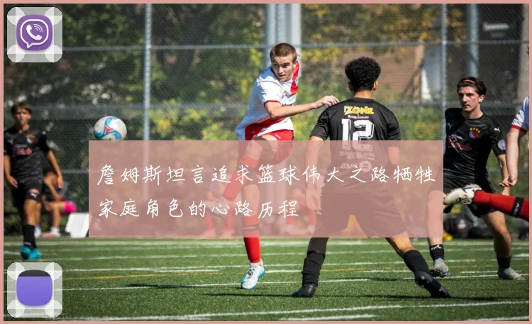 詹姆斯坦言追求篮球伟大之路牺牲家庭角色的心路历程
