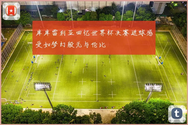 库库雷利亚回忆世界杯决赛进球感受如梦幻般无与伦比