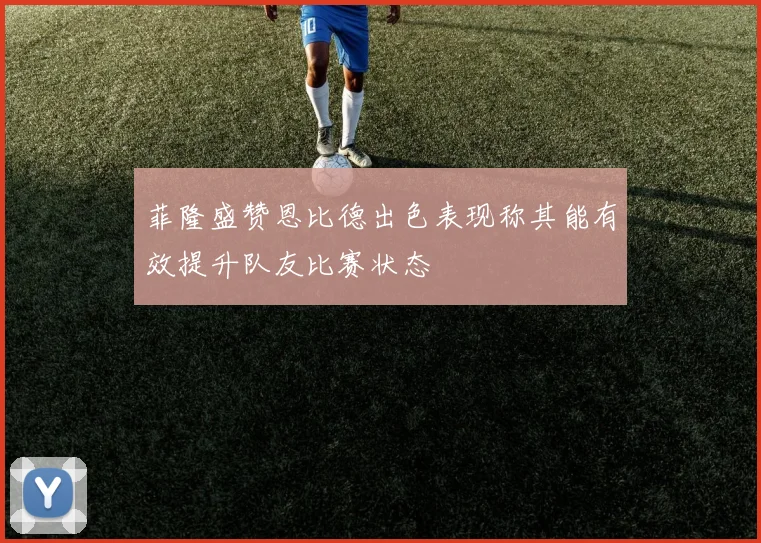 菲隆盛赞恩比德出色表现称其能有效提升队友比赛状态