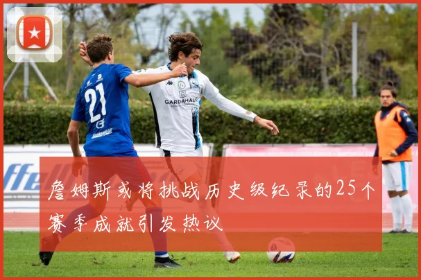詹姆斯或将挑战历史级纪录的25个赛季成就引发热议