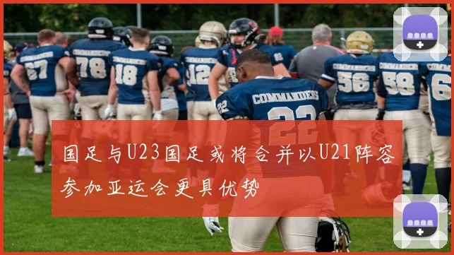 国足与U23国足或将合并以U21阵容参加亚运会更具优势
