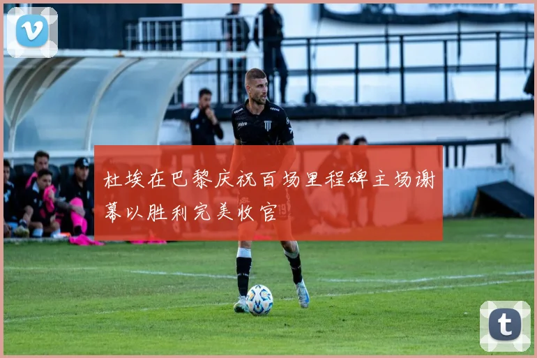 杜埃在巴黎庆祝百场里程碑主场谢幕以胜利完美收官