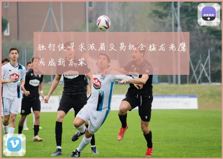 独行侠寻求浓眉交易机会猛龙老鹰或成新东家