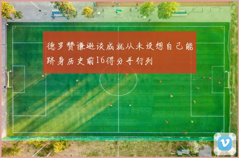 德罗赞谦逊谈成就从未设想自己能跻身历史前16得分手行列