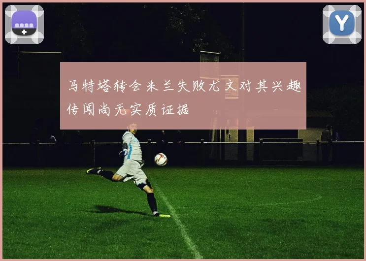 马特塔转会米兰失败尤文对其兴趣传闻尚无实质证据