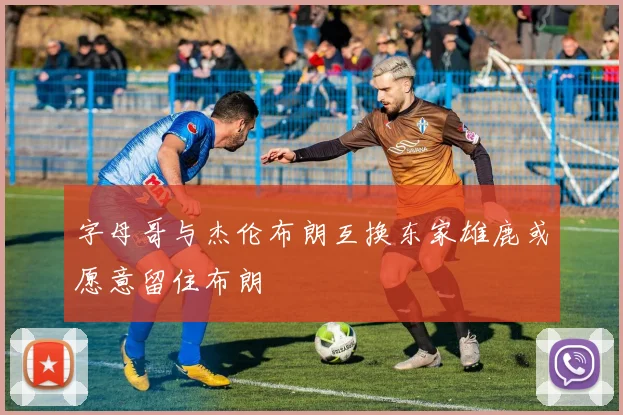 字母哥与杰伦布朗互换东家雄鹿或愿意留住布朗