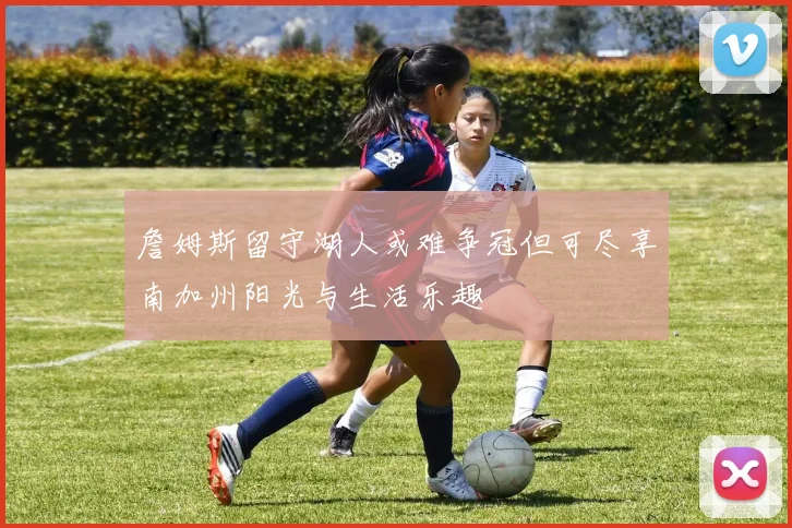 詹姆斯留守湖人或难争冠但可尽享南加州阳光与生活乐趣