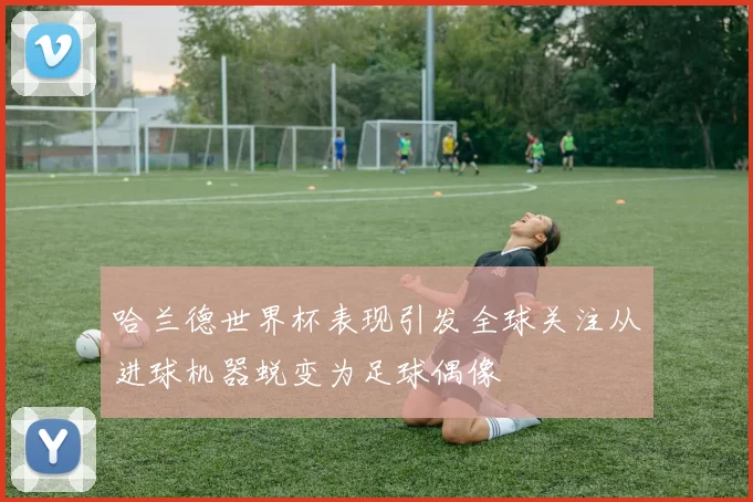 哈兰德世界杯表现引发全球关注从进球机器蜕变为足球偶像