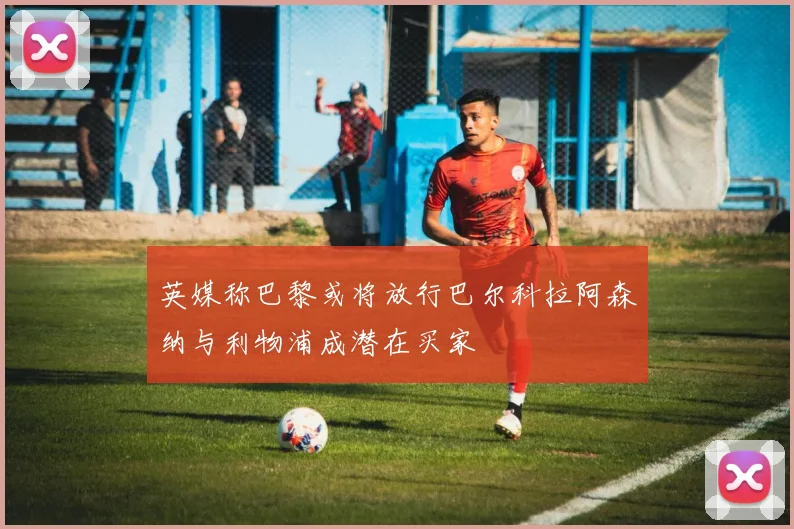 英媒称巴黎或将放行巴尔科拉阿森纳与利物浦成潜在买家