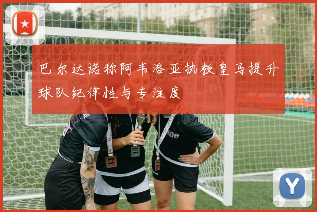 巴尔达诺称阿韦洛亚执教皇马提升球队纪律性与专注度