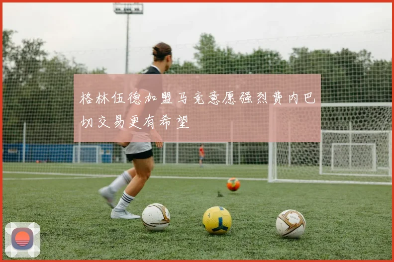 格林伍德加盟马竞意愿强烈费内巴切交易更有希望