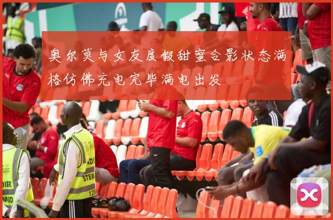 奥尔莫与女友度假甜蜜合影状态满格仿佛充电完毕满电出发