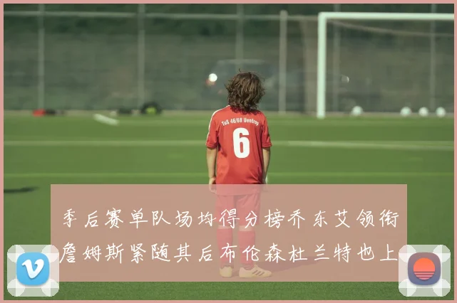 季后赛单队场均得分榜乔东艾领衔詹姆斯紧随其后布伦森杜兰特也上榜