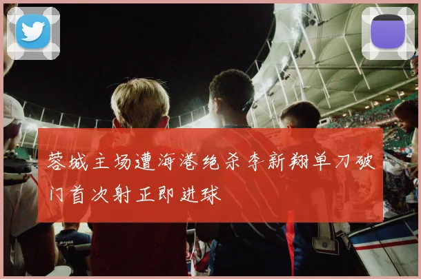 蓉城主场遭海港绝杀李新翔单刀破门首次射正即进球