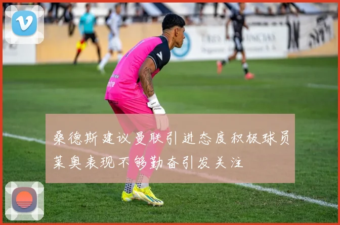 桑德斯建议曼联引进态度积极球员莱奥表现不够勤奋引发关注