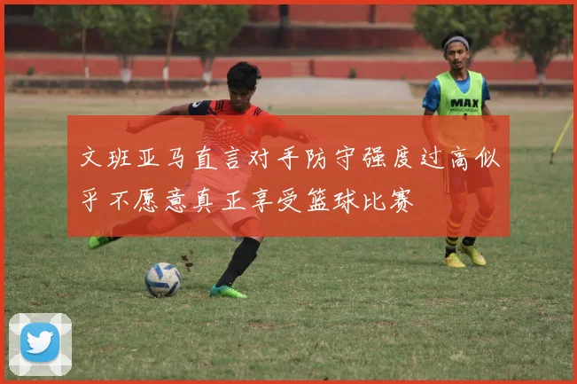 文班亚马直言对手防守强度过高似乎不愿意真正享受篮球比赛