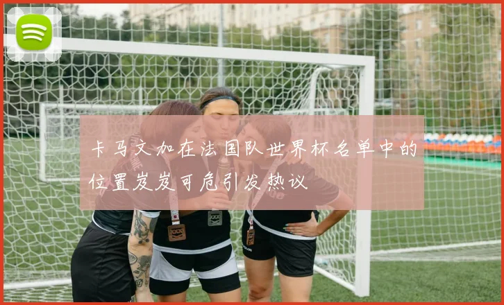 卡马文加在法国队世界杯名单中的位置岌岌可危引发热议