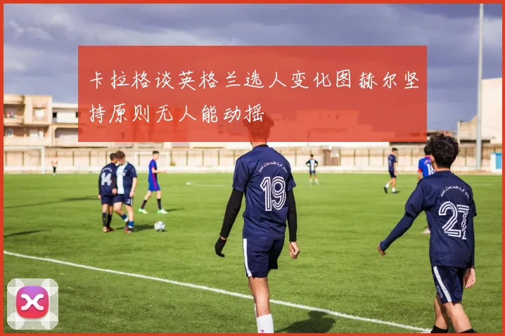 卡拉格谈英格兰选人变化图赫尔坚持原则无人能动摇