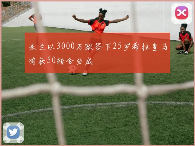 米兰以3000万欧签下25岁希拉皇马将获50转会分成
