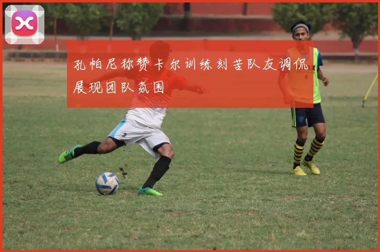 孔帕尼称赞卡尔训练刻苦队友调侃展现团队氛围
