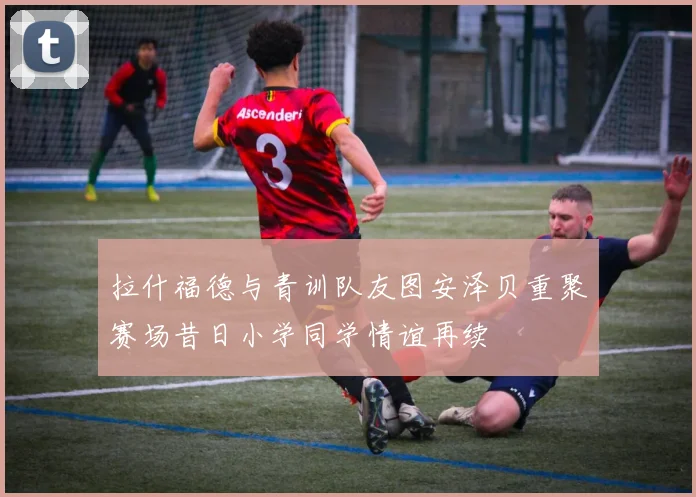 拉什福德与青训队友图安泽贝重聚赛场昔日小学同学情谊再续