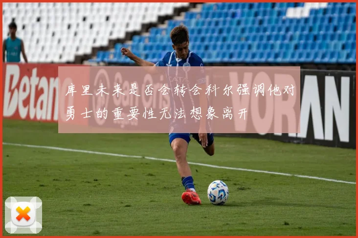 库里未来是否会转会科尔强调他对勇士的重要性无法想象离开