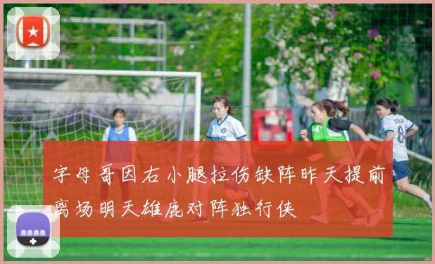 字母哥因右小腿拉伤缺阵昨天提前离场明天雄鹿对阵独行侠