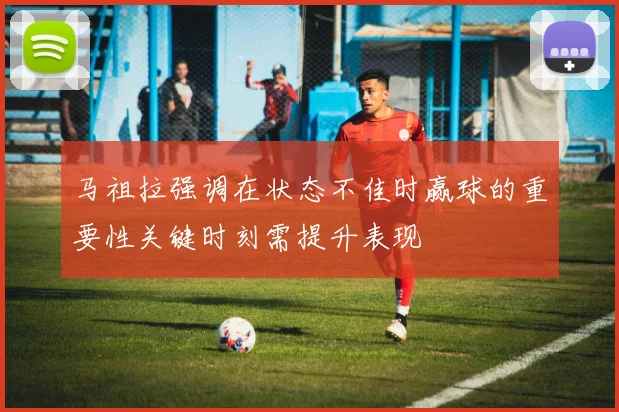 马祖拉强调在状态不佳时赢球的重要性关键时刻需提升表现