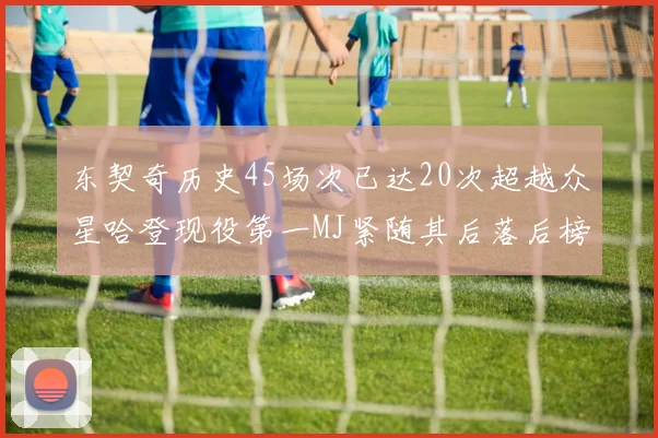 东契奇历史45场次已达20次超越众星哈登现役第一MJ紧随其后落后榜首100场