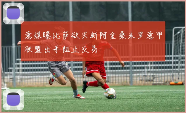 意媒曝比萨欲买断阿金桑米罗意甲联盟出手阻止交易