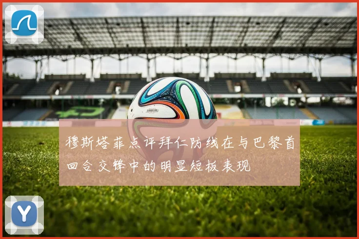 穆斯塔菲点评拜仁防线在与巴黎首回合交锋中的明显短板表现