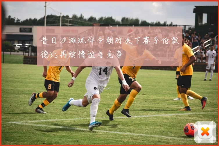 昔日沙滩玩伴今朝对决下赛季伦敦德比再续情谊与竞争